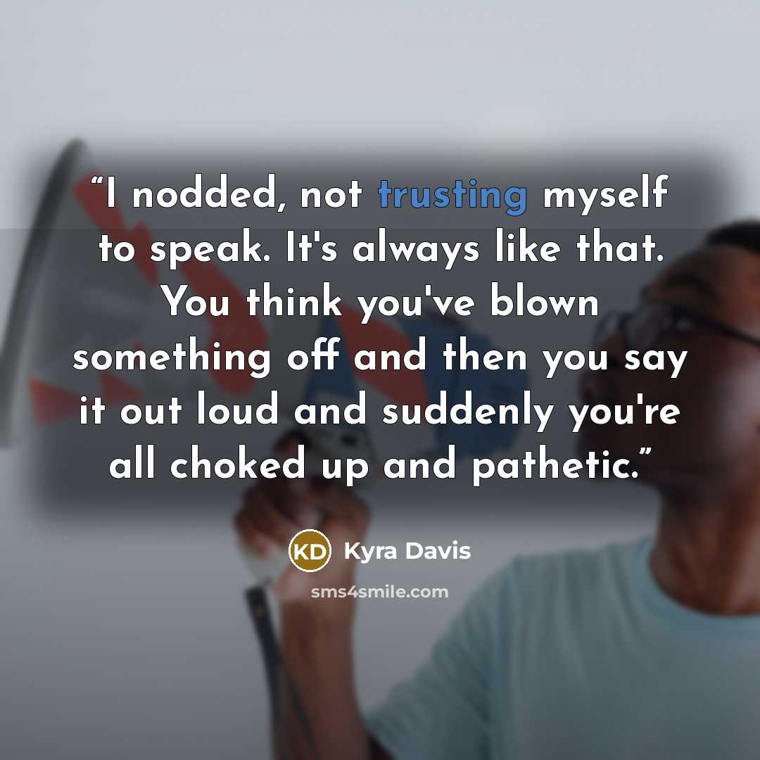 “I nodded, not trusting myself to speak. It's always like that. You think you've blown something off and then you say it out loud and suddenly you're all choked up and pathetic.” quote by Kyra Davis