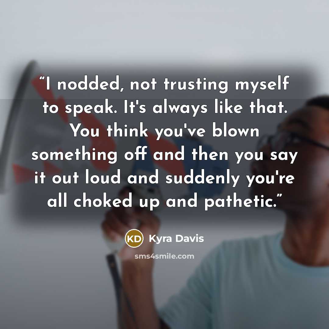 “I nodded, not trusting myself to speak. It's always like that. You think you've blown something off and then you say it out loud and suddenly you're all choked up and pathetic.” quote by Kyra Davis