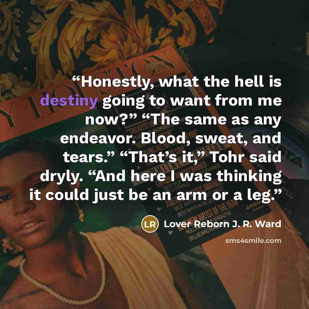 “Honestly, what the hell is destiny going to want from me now?” “The same as any endeavor. Blood, sweat, and tears.” “That’s it,” Tohr said dryly. “And here I was thinking it could just be an arm or a leg.” quote by Lover Reborn J. R. Ward