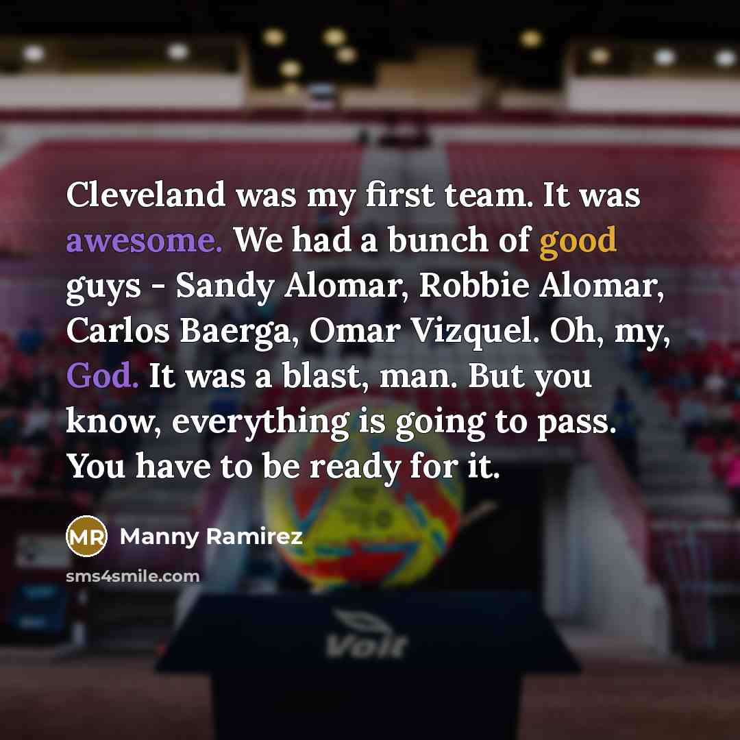 “Cleveland was my first team. It was awesome. We had a bunch of good guys - Sandy Alomar, Robbie Alomar, Carlos Baerga, Omar Vizquel. Oh, my, God. It was a blast, man. But you know, everything is going to pass. You have to be ready for it.” quote by Manny Ramirez