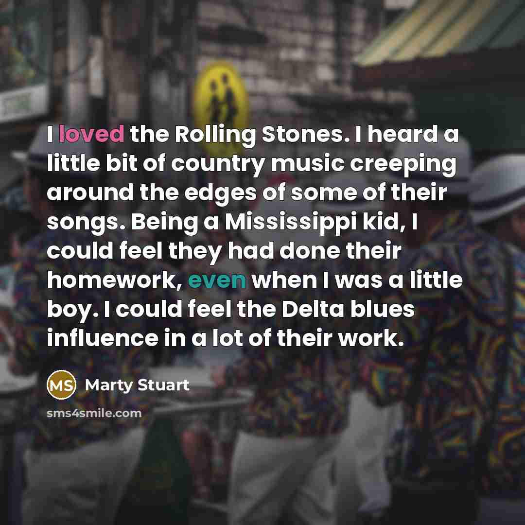 “I loved the Rolling Stones. I heard a little bit of country music creeping around the edges of some of their songs. Being a Mississippi kid, I could feel they had done their homework, even when I was a little boy. I could feel the Delta blues influence in a lot of their work.” quote by Marty Stuart