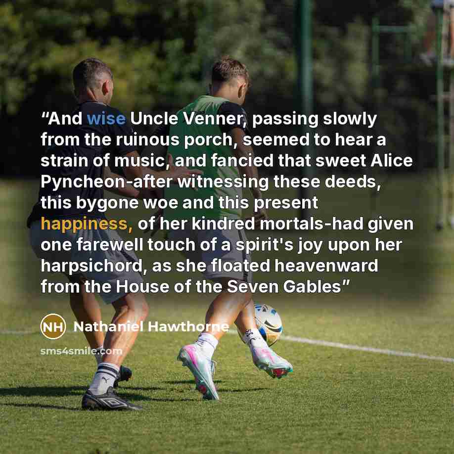 “And wise Uncle Venner, passing slowly from the ruinous porch, seemed to hear a strain of music, and fancied that sweet Alice Pyncheon-after witnessing these deeds, this bygone woe and this present happiness, of her kindred mortals-had given one farewell touch of a spirit's joy upon her…” quote by Nathaniel Hawthorne