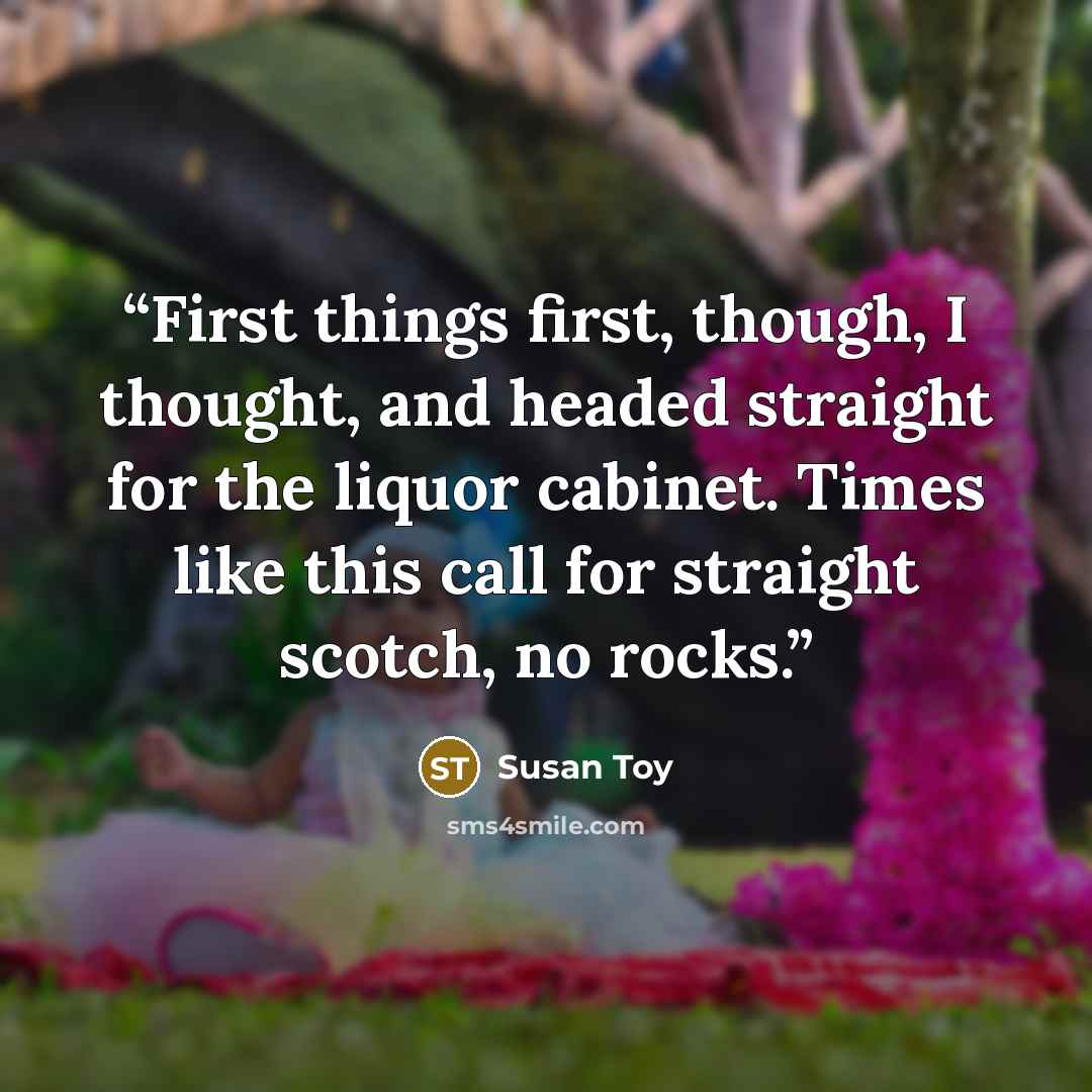 “First things first, though, I thought, and headed straight for the liquor cabinet. Times like this call for straight scotch, no rocks.” quote by Susan Toy
