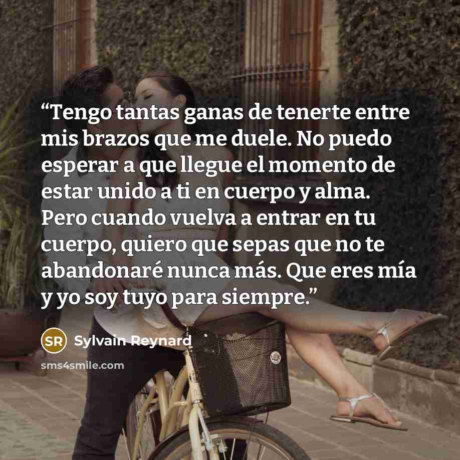 “Tengo tantas ganas de tenerte entre mis brazos que me duele. No puedo esperar a que llegue el momento de estar unido a ti en cuerpo y alma. Pero cuando vuelva a entrar en tu cuerpo, quiero que sepas que no te abandonaré nunca más. Que eres mía y yo soy tuyo para siempre.” quote by Sylvain Reynard