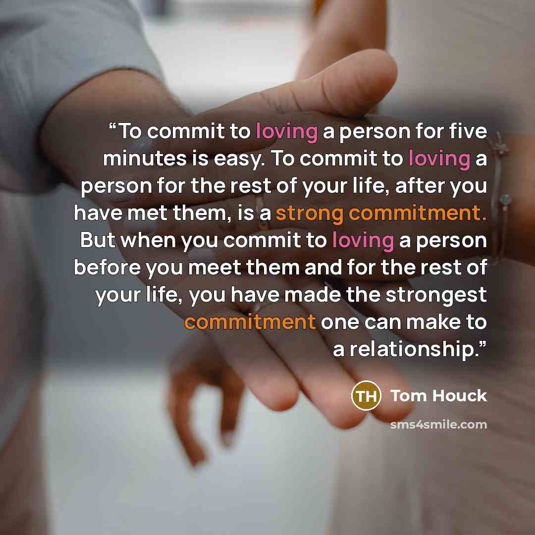 “To commit to loving a person for five minutes is easy. To commit to loving a person for the rest of your life, after you have met them, is a strong commitment. But when you commit to loving a person before you meet them and for the rest of your life, you have made the strongest commitment one can…” quote by Tom Houck