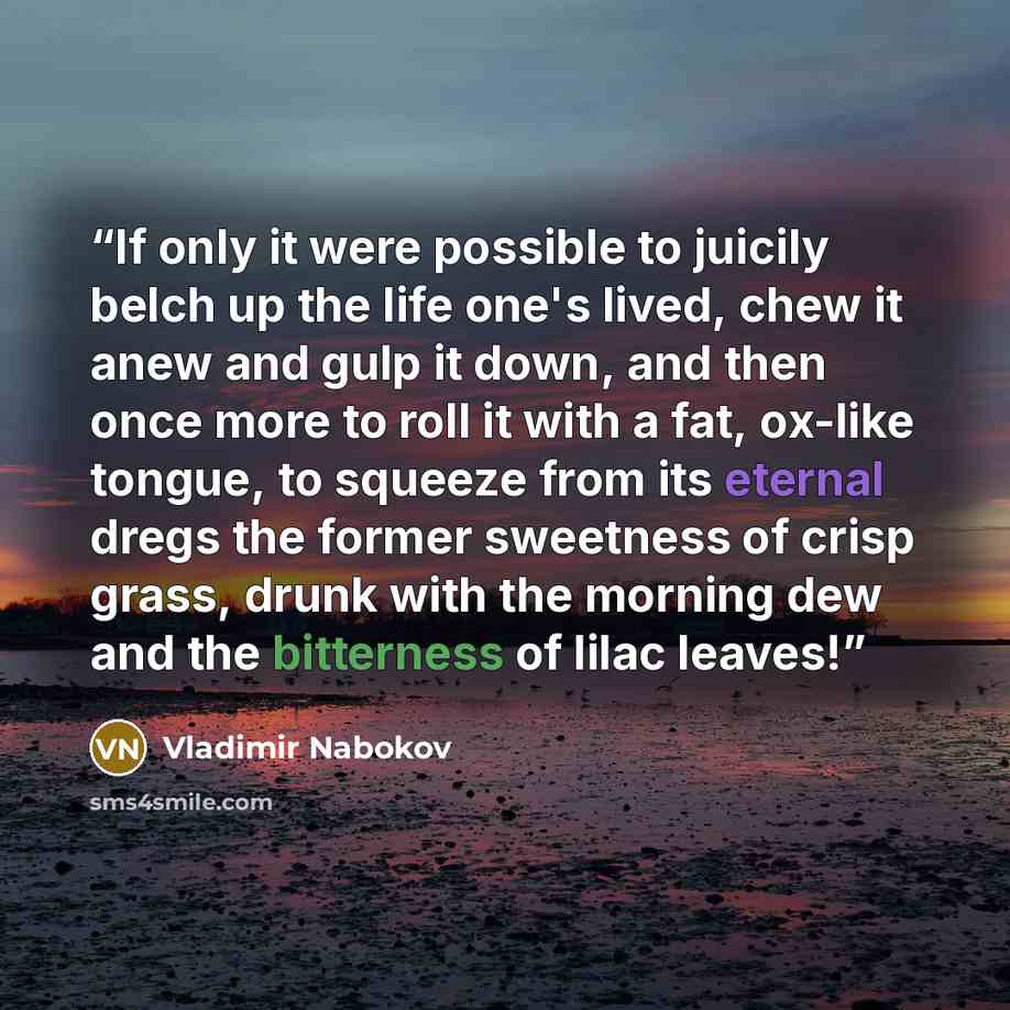 “If only it were possible to juicily belch up the life one's lived, chew it anew and gulp it down, and then once more to roll it with a fat, ox-like tongue, to squeeze from its eternal dregs the former sweetness of crisp grass, drunk with the morning dew and the bitterness of lilac leaves!” quote by Vladimir Nabokov