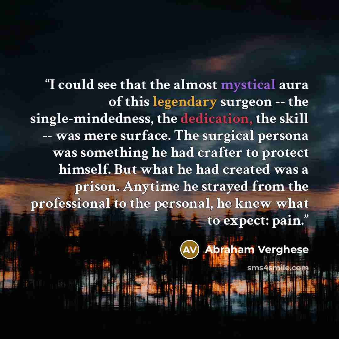 “I could see that the almost mystical aura of this legendary surgeon -- the single-mindedness, the dedication, the skill -- was mere surface. The surgical persona was something he had crafter to protect himself. But what he had created was a prison. Anytime he strayed from the professional to the…” quote by Abraham Verghese