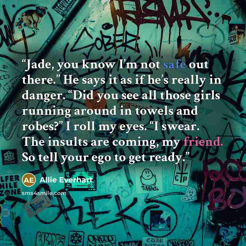 “Jade, you know I’m not safe out there.” He says it as if he’s really in danger. “Did you see all those girls running around in towels and robes?” I roll my eyes. “I swear. The insults are coming, my friend. So tell your ego to get ready.” quote by Allie Everhart