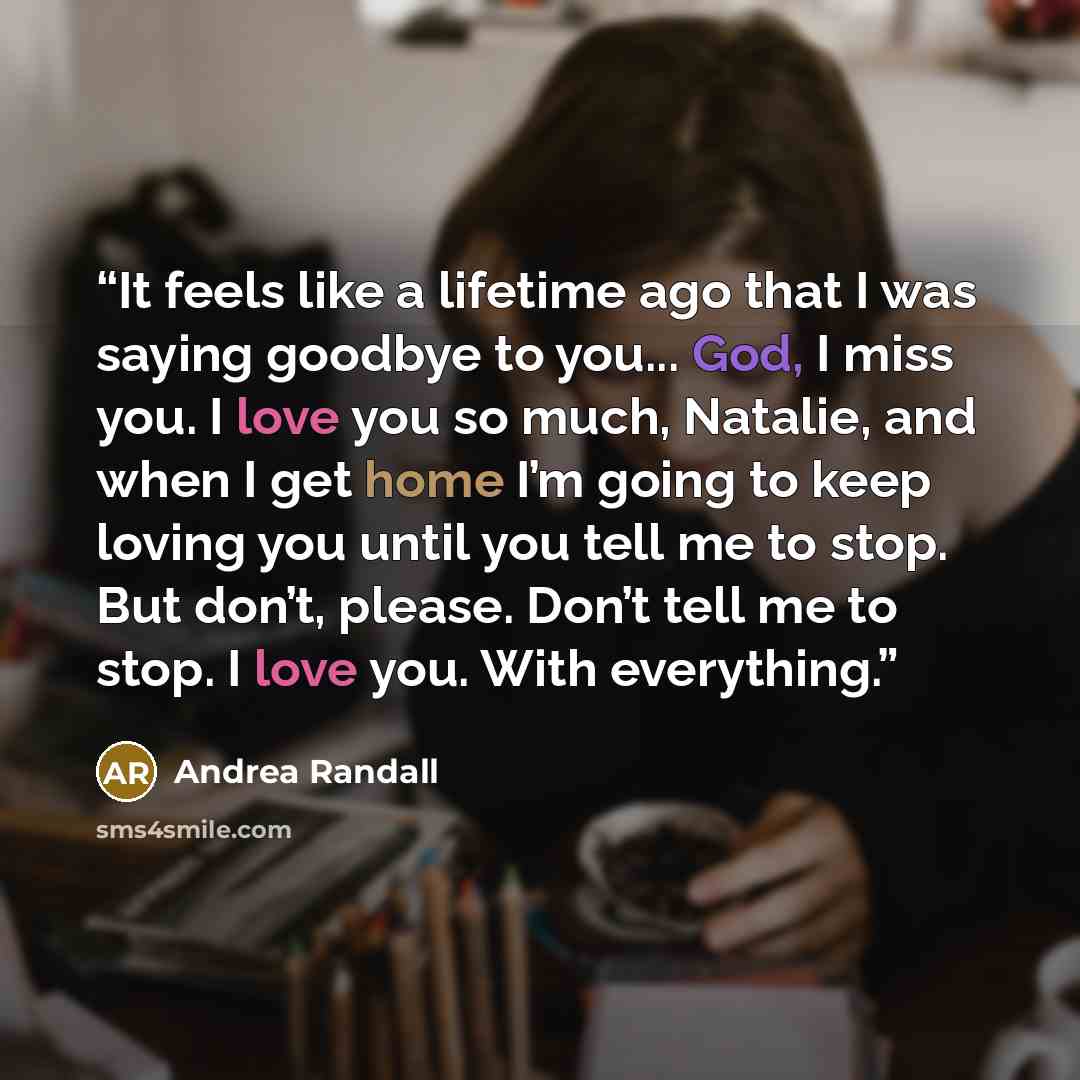 “It feels like a lifetime ago that I was saying goodbye to you... God, I miss you. I love you so much, Natalie, and when I get home I’m going to keep loving you until you tell me to stop. But don’t, please. Don’t tell me to stop. I love you. With everything.” quote by Andrea Randall