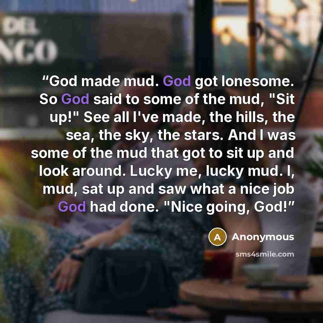 “God made mud. God got lonesome. So God said to some of the mud, "Sit up!" See all I've made, the hills, the sea, the sky, the stars. And I was some of the mud that got to sit up and look around. Lucky me, lucky mud. I, mud, sat up and saw what a nice job God had done. "Nice going, God!” quote by Anonymous