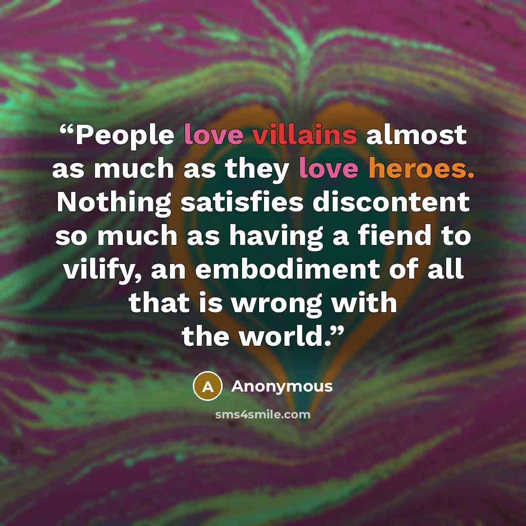 “People love villains almost as much as they love heroes. Nothing satisfies discontent so much as having a fiend to vilify, an embodiment of all that is wrong with the world.” quote by Anonymous