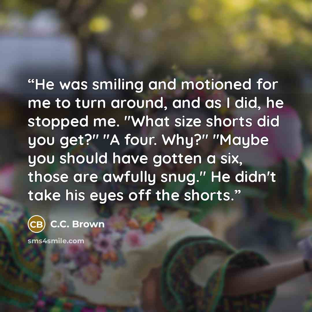 “He was smiling and motioned for me to turn around, and as I did, he stopped me. "What size shorts did you get?" "A four. Why?" "Maybe you should have gotten a six, those are awfully snug." He didn't take his eyes off the shorts.” quote by C.C. Brown