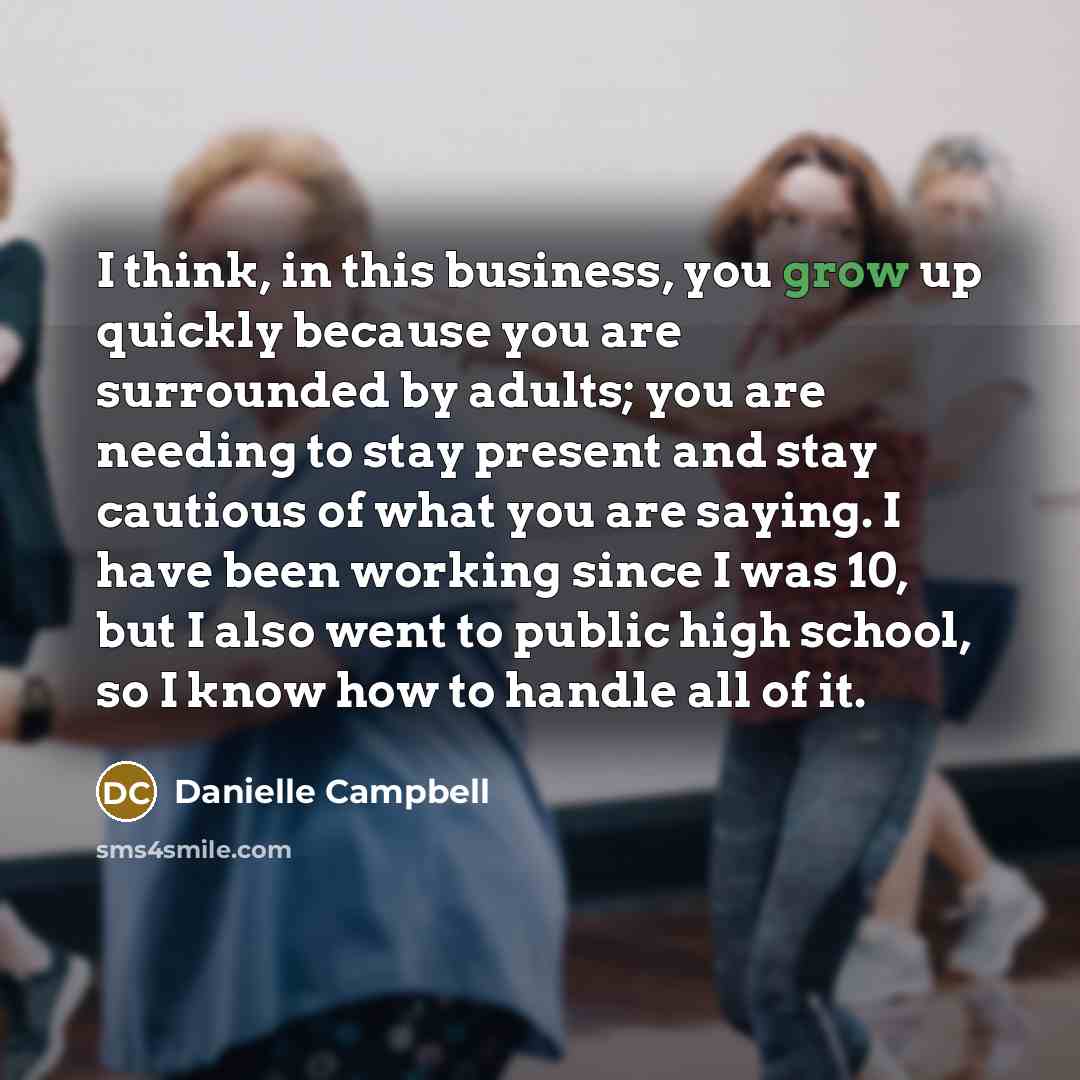 “I think, in this business, you grow up quickly because you are surrounded by adults; you are needing to stay present and stay cautious of what you are saying. I have been working since I was 10, but I also went to public high school, so I know how to handle all of it.” quote by Danielle Campbell