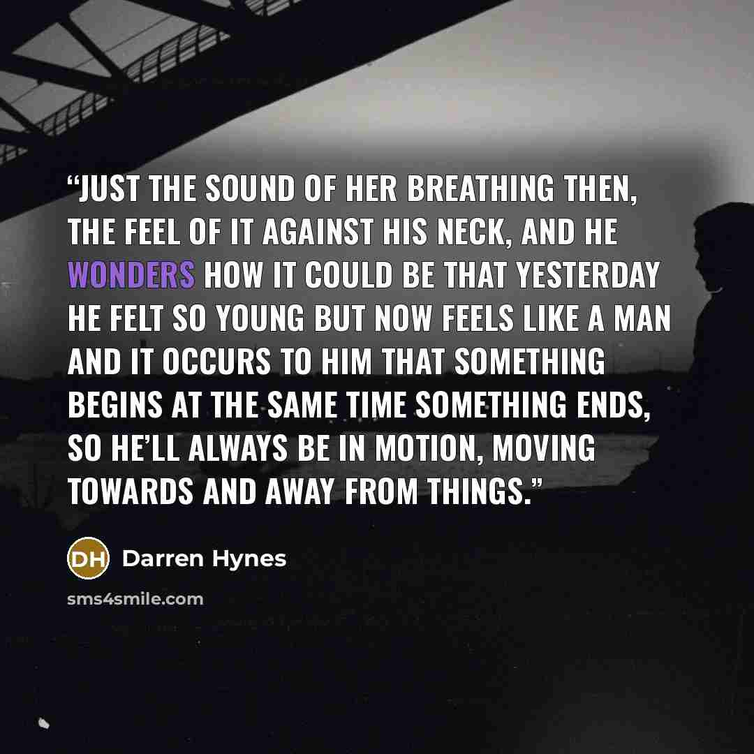 “Just the sound of her breathing then, the feel of it against his neck, and he wonders how it could be that yesterday he felt so young but now feels like a man and it occurs to him that something begins at the same time something ends, so he’ll always be in motion, moving towards and away from…” quote by Darren Hynes