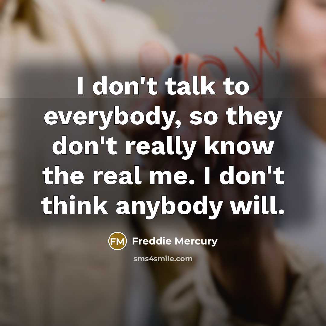 “I don't talk to everybody, so they don't really know the real me. I don't think anybody will.” quote by Freddie Mercury