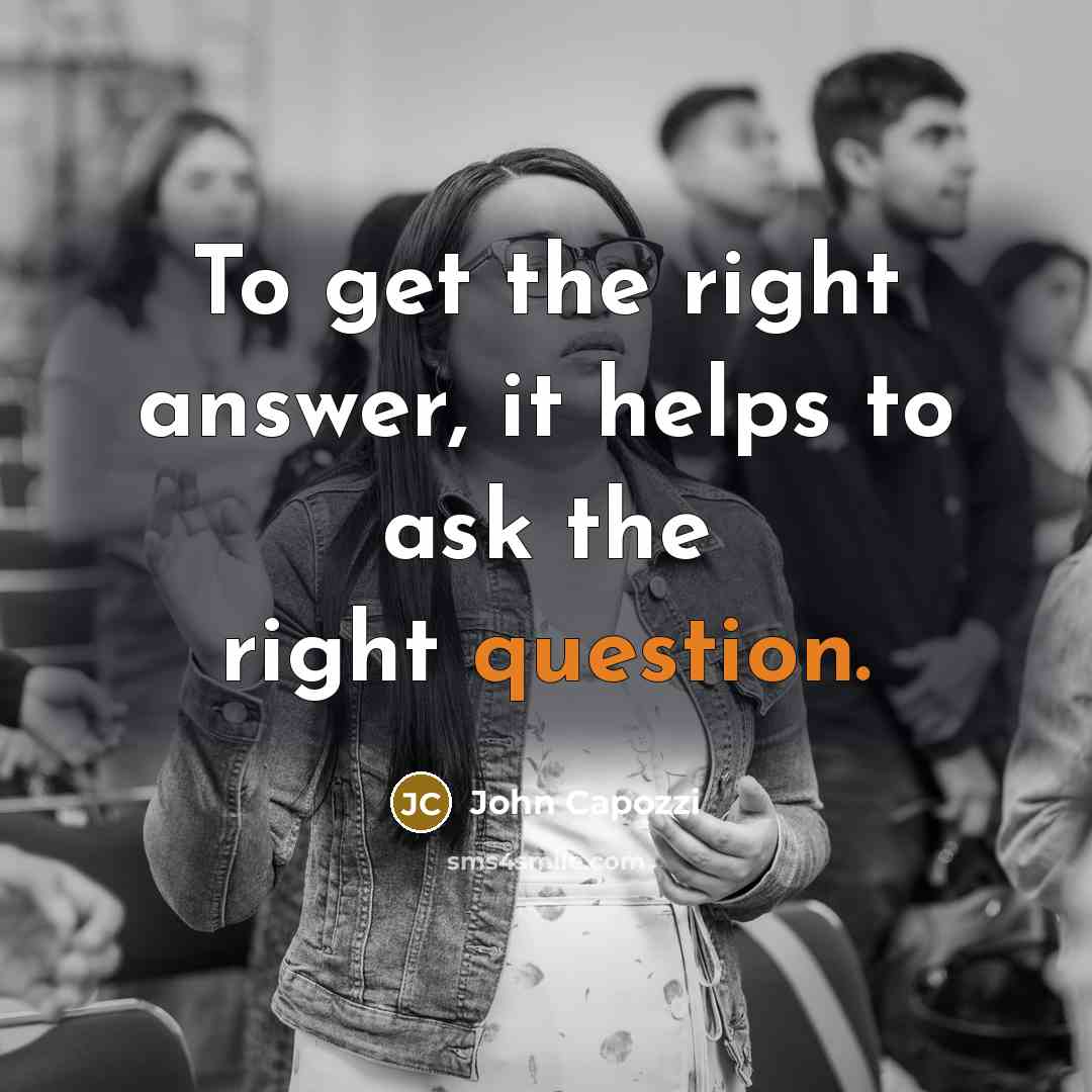 “To get the right answer, it helps to ask the right question.” quote by John Capozzi