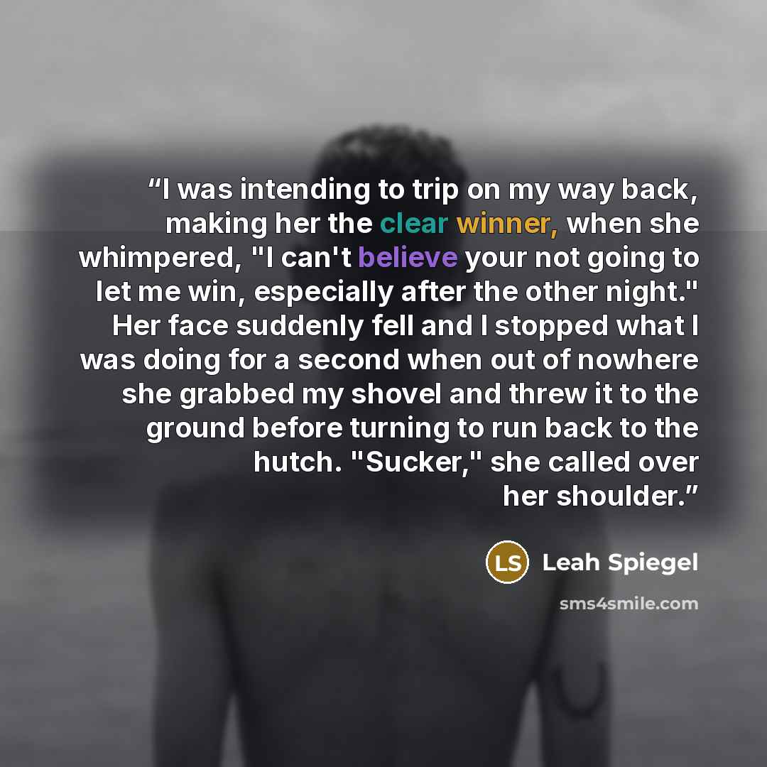 “I was intending to trip on my way back, making her the clear winner, when she whimpered, "I can't believe your not going to let me win, especially after the other night." Her face suddenly fell and I stopped what I was doing for a second when out of nowhere she grabbed my shovel and threw it to…” quote by Leah Spiegel