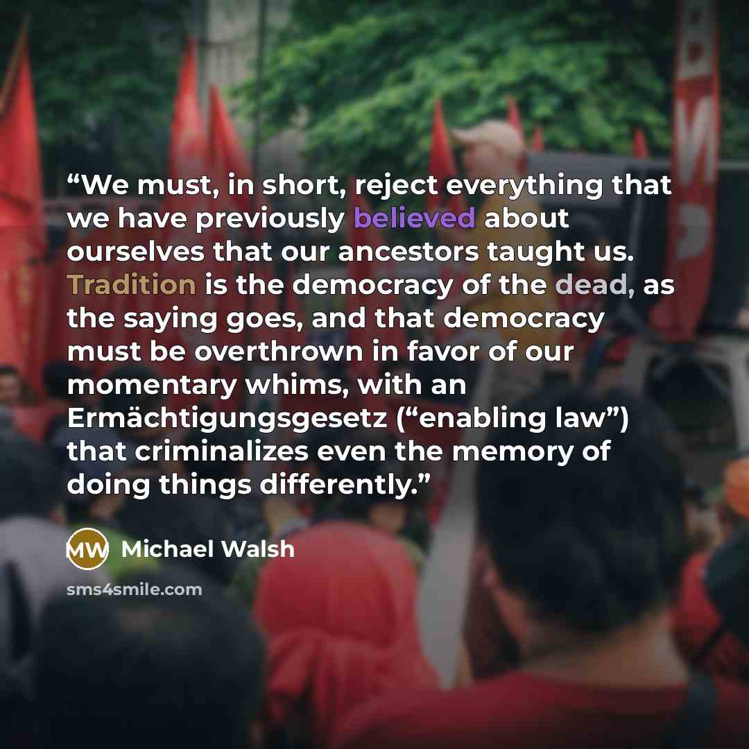 “We must, in short, reject everything that we have previously believed about ourselves that our ancestors taught us. Tradition is the democracy of the dead, as the saying goes, and that democracy must be overthrown in favor of our momentary whims, with an Ermächtigungsgesetz (“enabling law”) that…” quote by Michael Walsh