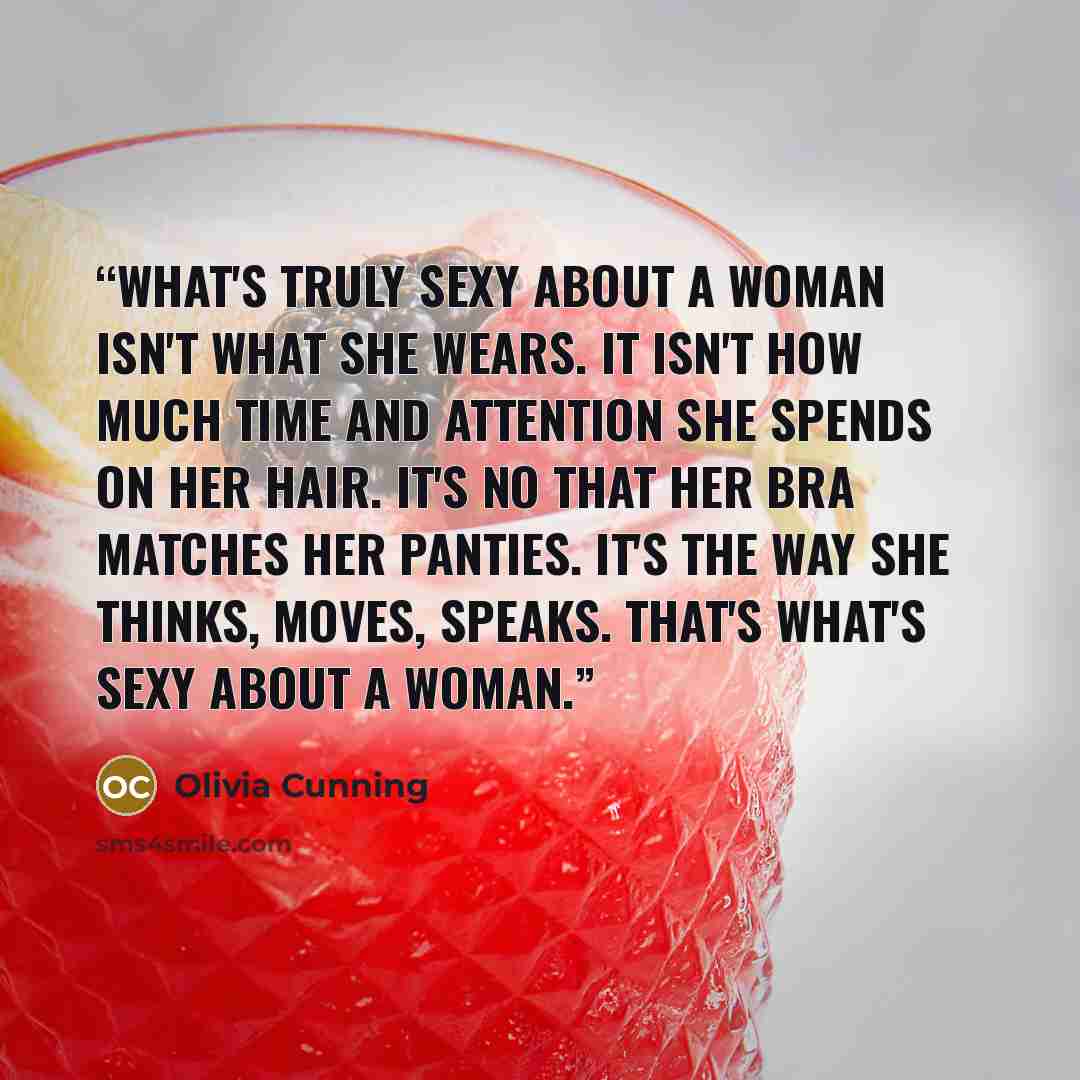 “What's truly sexy about a woman isn't what she wears. It isn't how much time and attention she spends on her hair. It's no that her bra matches her panties. It's the way she thinks, moves, speaks. That's what's sexy about a woman.” quote by Olivia Cunning