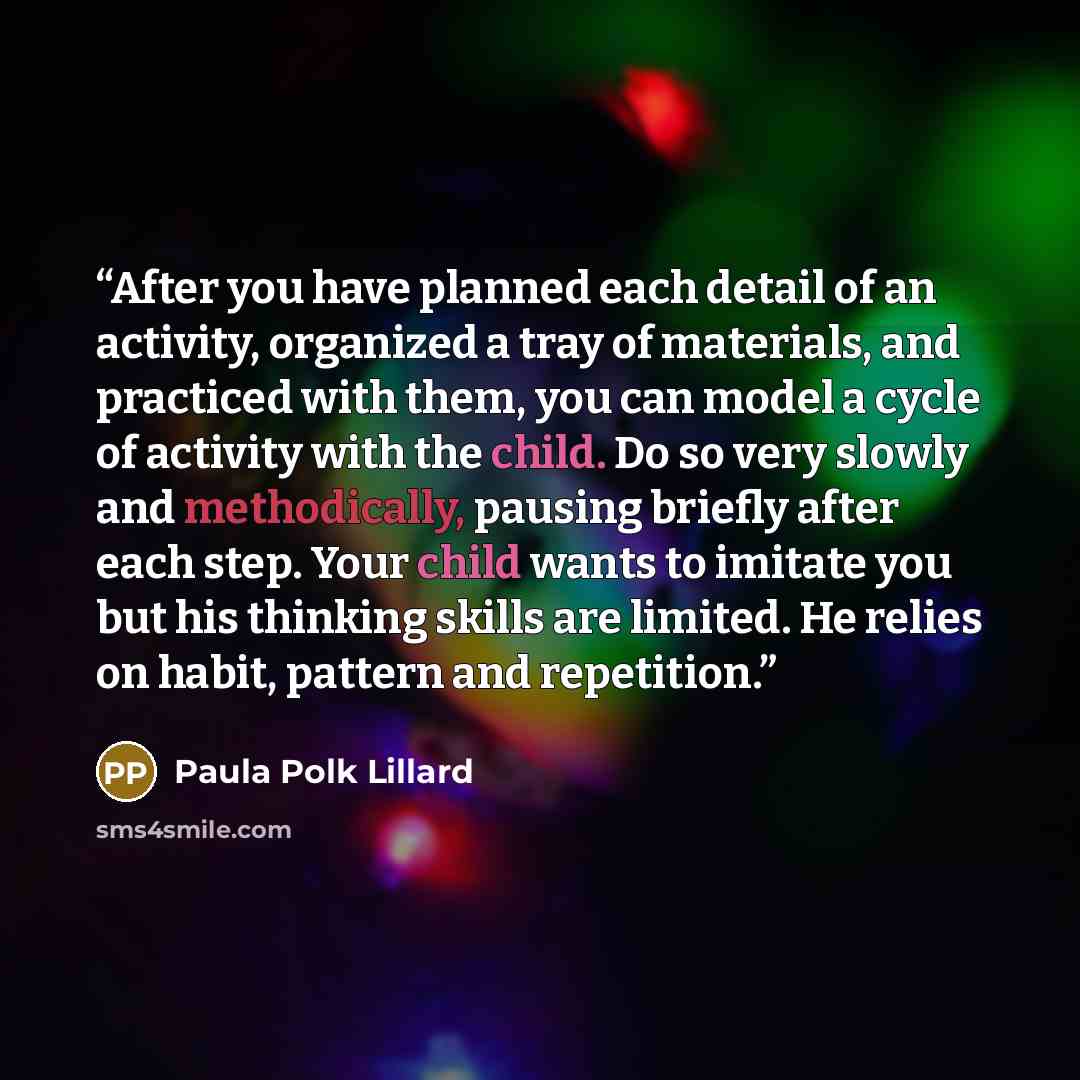 “After you have planned each detail of an activity, organized a tray of materials, and practiced with them, you can model a cycle of activity with the child. Do so very slowly and methodically, pausing briefly after each step. Your child wants to imitate you but his thinking skills are limited. He…” quote by Paula Polk Lillard