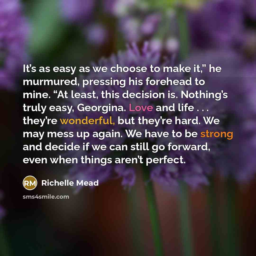 “It’s as easy as we choose to make it,” he murmured, pressing his forehead to mine. “At least, this decision is. Nothing’s truly easy, Georgina. Love and life . . . they’re wonderful, but they’re hard. We may mess up again. We have to be strong and decide if we can still go forward, even when…” quote by Richelle Mead