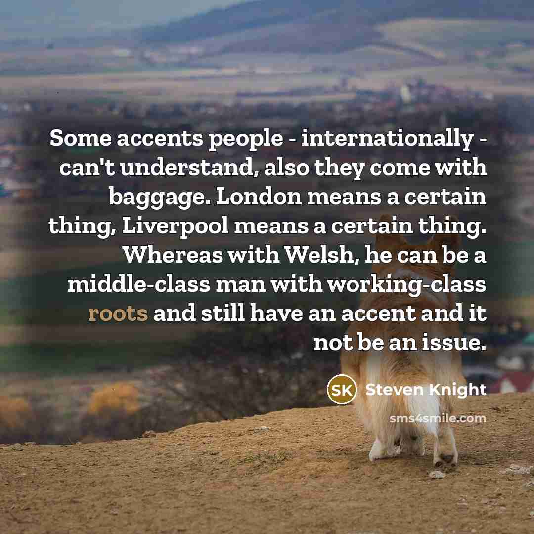 “Some accents people - internationally - can't understand, also they come with baggage. London means a certain thing, Liverpool means a certain thing. Whereas with Welsh, he can be a middle-class man with working-class roots and still have an accent and it not be an issue.” quote by Steven Knight