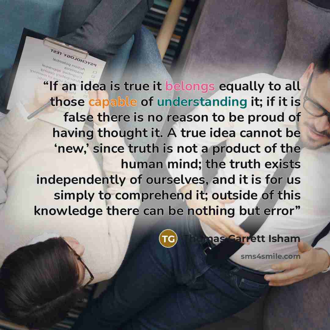 “If an idea is true it belongs equally to all those capable of understanding it; if it is false there is no reason to be proud of having thought it. A true idea cannot be ‘new,’ since truth is not a product of the human mind; the truth exists independently of ourselves, and it is for us simply to…” quote by Thomas Garrett Isham