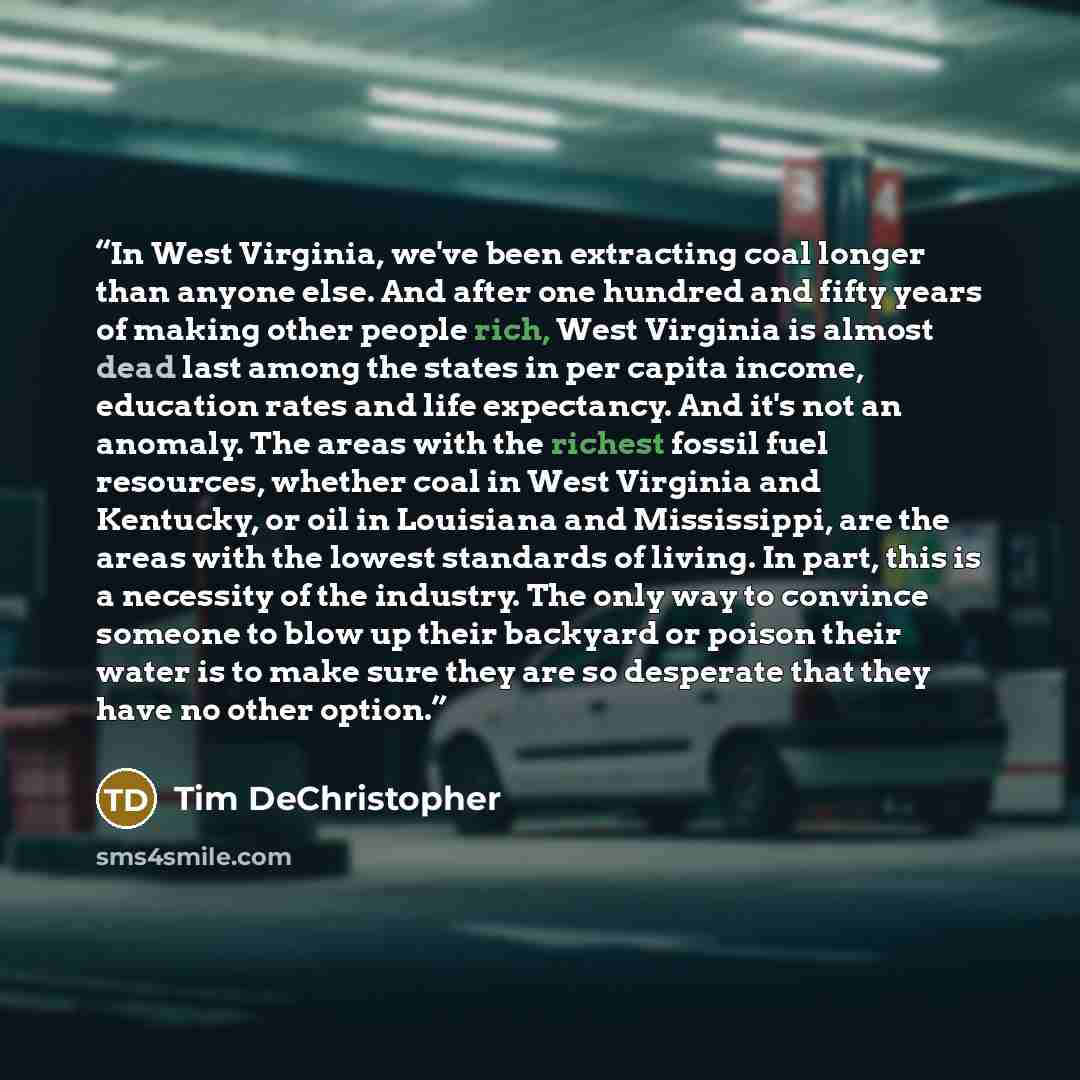 “In West Virginia, we've been extracting coal longer than anyone else. And after one hundred and fifty years of making other people rich, West Virginia is almost dead last among the states in per capita income, education rates and life expectancy. And it's not an anomaly. The areas with the richest…” quote by Tim DeChristopher