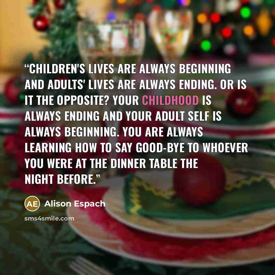 “Children's lives are always beginning and adults' lives are always ending. Or is it the opposite? Your childhood is always ending and your adult self is always beginning. You are always learning how to say good-bye to whoever you were at the dinner table the night before.” quote by Alison Espach