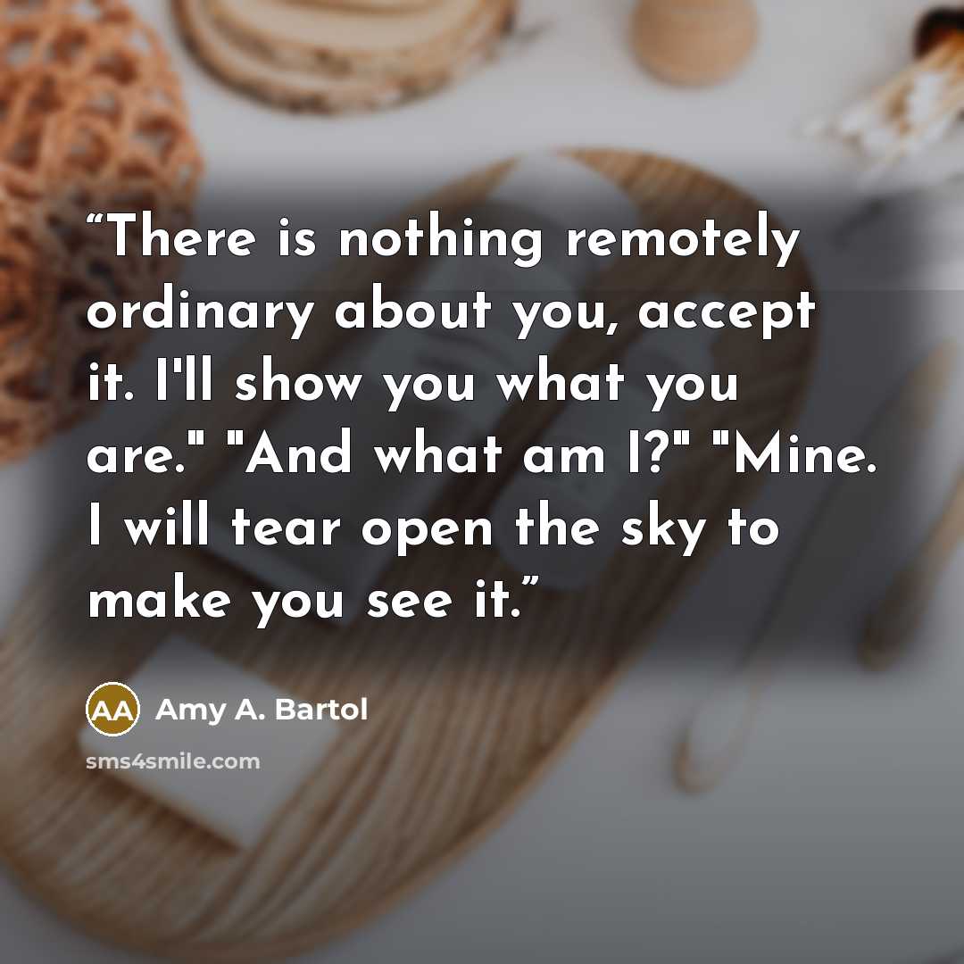 “There is nothing remotely ordinary about you, accept it. I'll show you what you are." "And what am I?" "Mine. I will tear open the sky to make you see it.” quote by Amy A. Bartol