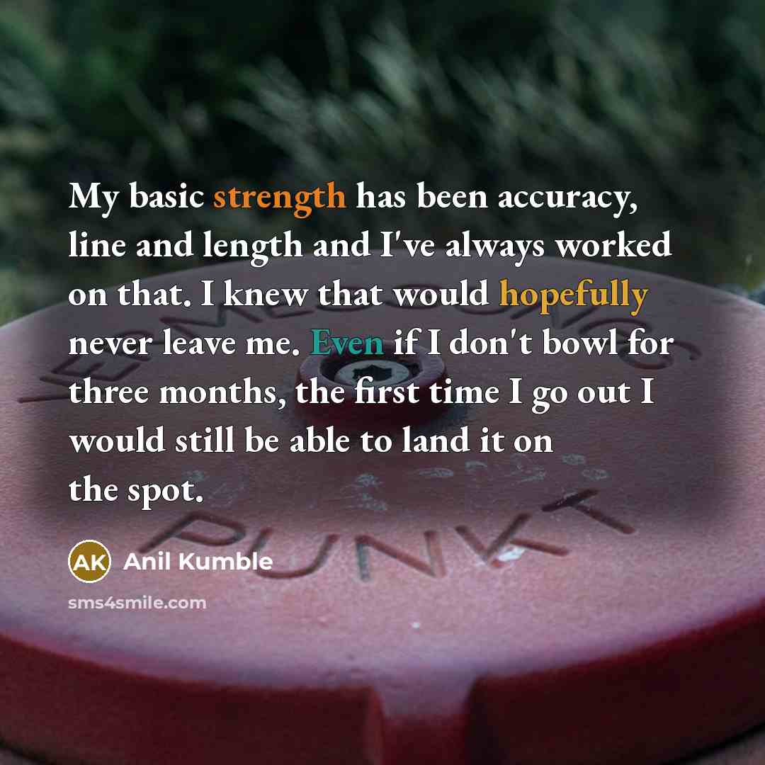 “My basic strength has been accuracy, line and length and I've always worked on that. I knew that would hopefully never leave me. Even if I don't bowl for three months, the first time I go out I would still be able to land it on the spot.” quote by Anil Kumble