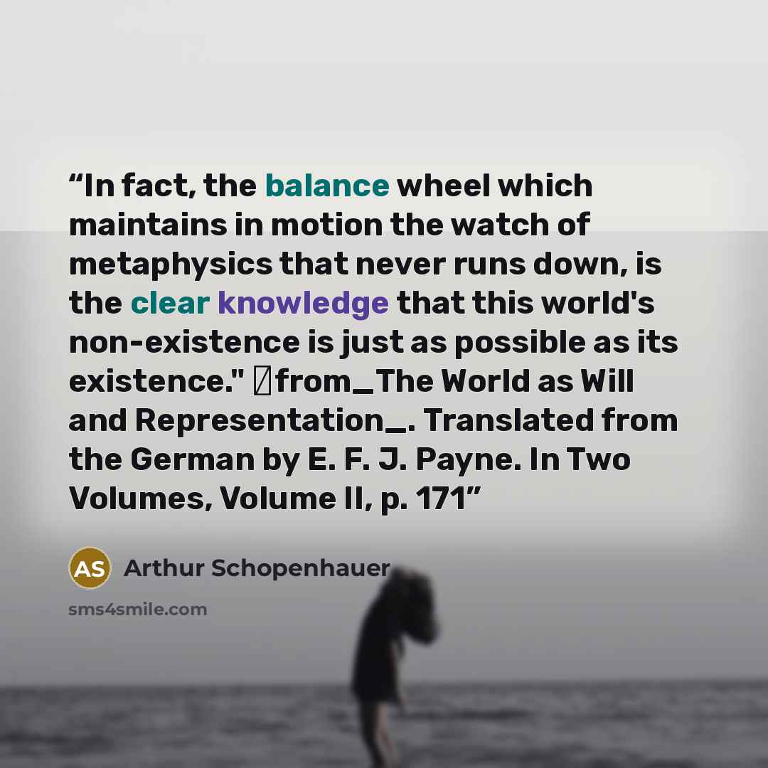“In fact, the balance wheel which maintains in motion the watch of metaphysics that never runs down, is the clear knowledge that this world's non-existence is just as possible as its existence." ―from_The World as Will and Representation_. Translated from the German by E. F. J. Payne. In Two…” quote by Arthur Schopenhauer