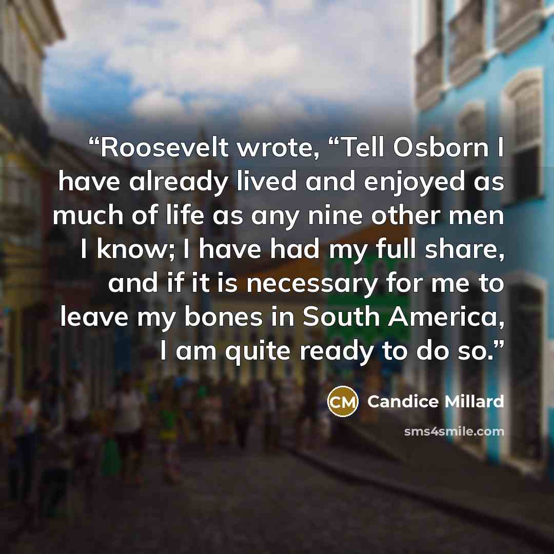 “Roosevelt wrote, “Tell Osborn I have already lived and enjoyed as much of life as any nine other men I know; I have had my full share, and if it is necessary for me to leave my bones in South America, I am quite ready to do so.” quote by Candice Millard