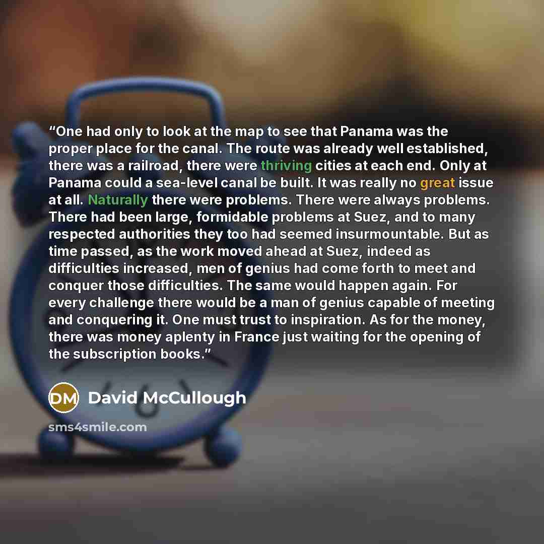 “One had only to look at the map to see that Panama was the proper place for the canal. The route was already well established, there was a railroad, there were thriving cities at each end. Only at Panama could a sea-level canal be built. It was really no great issue at all. Naturally there were…” quote by David McCullough
