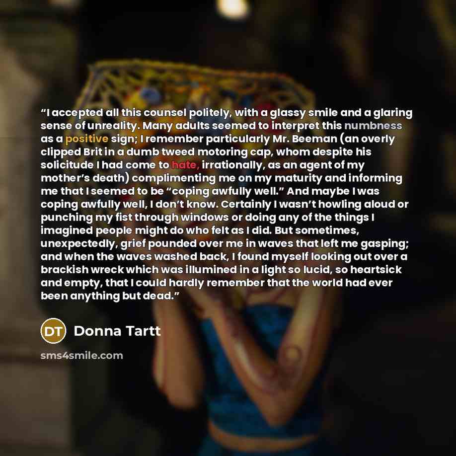 “I accepted all this counsel politely, with a glassy smile and a glaring sense of unreality. Many adults seemed to interpret this numbness as a positive sign; I remember particularly Mr. Beeman (an overly clipped Brit in a dumb tweed motoring cap, whom despite his solicitude I had come to hate…” quote by Donna Tartt