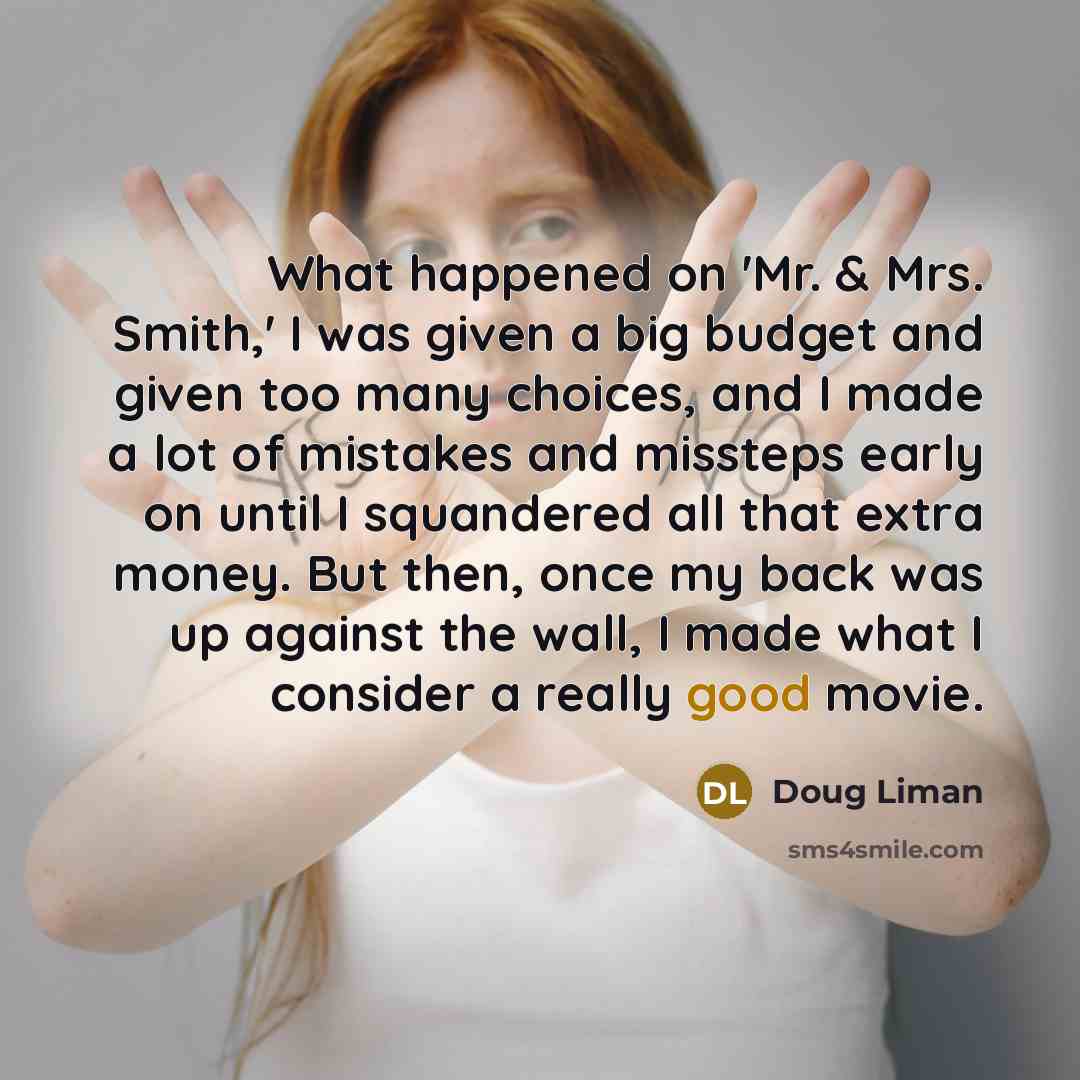 “What happened on 'Mr. & Mrs. Smith,' I was given a big budget and given too many choices, and I made a lot of mistakes and missteps early on until I squandered all that extra money. But then, once my back was up against the wall, I made what I consider a really good movie.” quote by Doug Liman