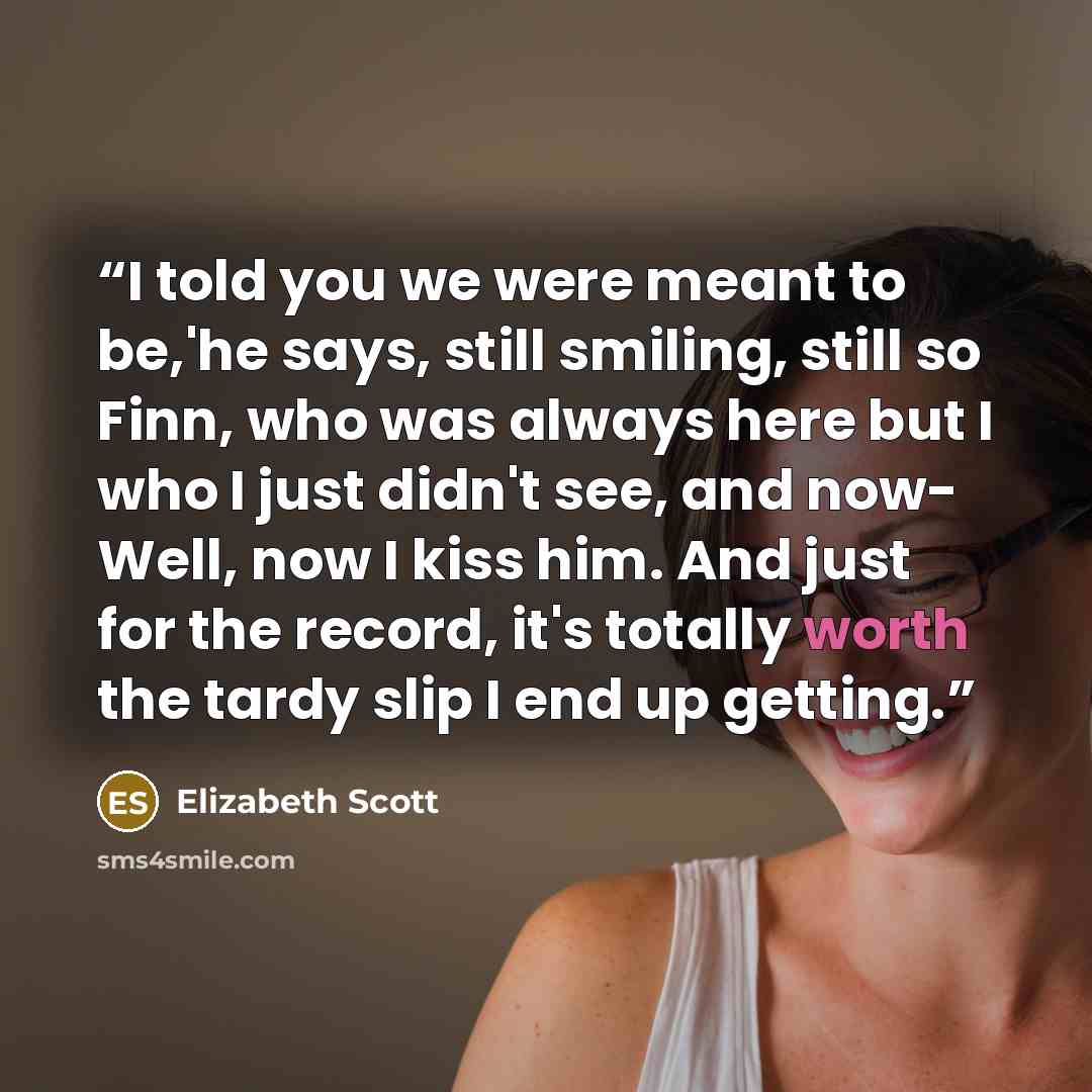 “I told you we were meant to be,'he says, still smiling, still so Finn, who was always here but I who I just didn't see, and now- Well, now I kiss him. And just for the record, it's totally worth the tardy slip I end up getting.” quote by Elizabeth Scott