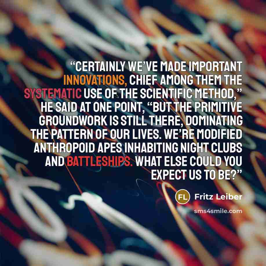 “Certainly we’ve made important innovations, chief among them the systematic use of the scientific method,” he said at one point, “but the primitive groundwork is still there, dominating the pattern of our lives. We’re modified anthropoid apes inhabiting night clubs and battleships. What else could…” quote by Fritz Leiber