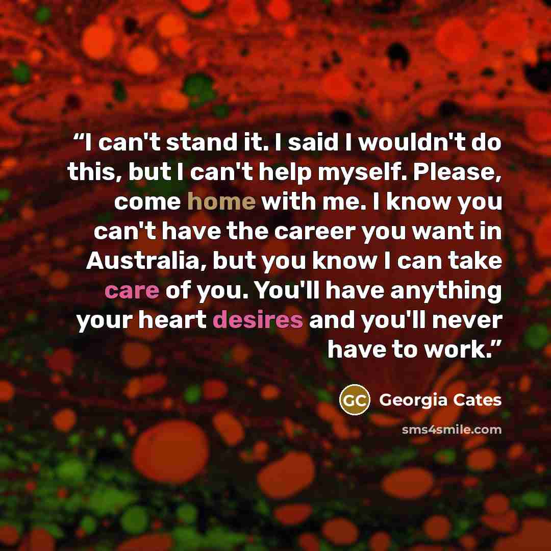 “I can't stand it. I said I wouldn't do this, but I can't help myself. Please, come home with me. I know you can't have the career you want in Australia, but you know I can take care of you. You'll have anything your heart desires and you'll never have to work.” quote by Georgia Cates