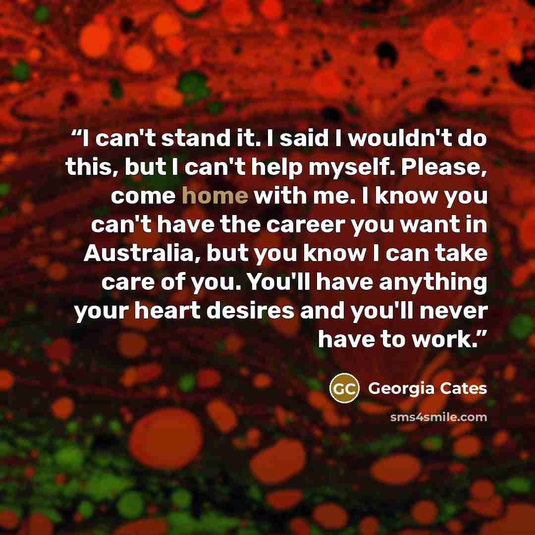 “I can't stand it. I said I wouldn't do this, but I can't help myself. Please, come home with me. I know you can't have the career you want in Australia, but you know I can take care of you. You'll have anything your heart desires and you'll never have to work.” quote by Georgia Cates