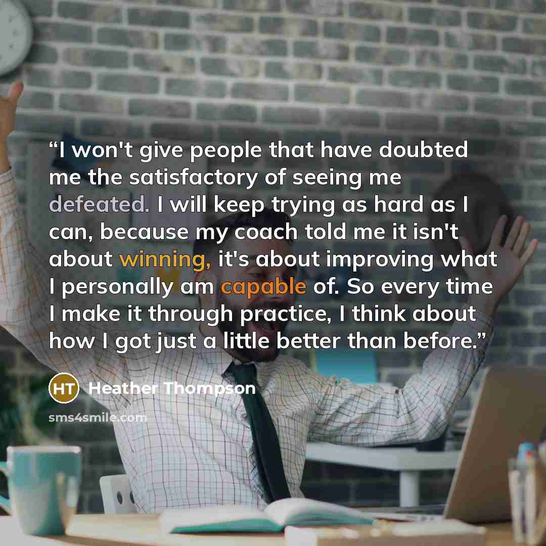 “I won't give people that have doubted me the satisfactory of seeing me defeated. I will keep trying as hard as I can, because my coach told me it isn't about winning, it's about improving what I personally am capable of. So every time I make it through practice, I think about how I got just a…” quote by Heather Thompson