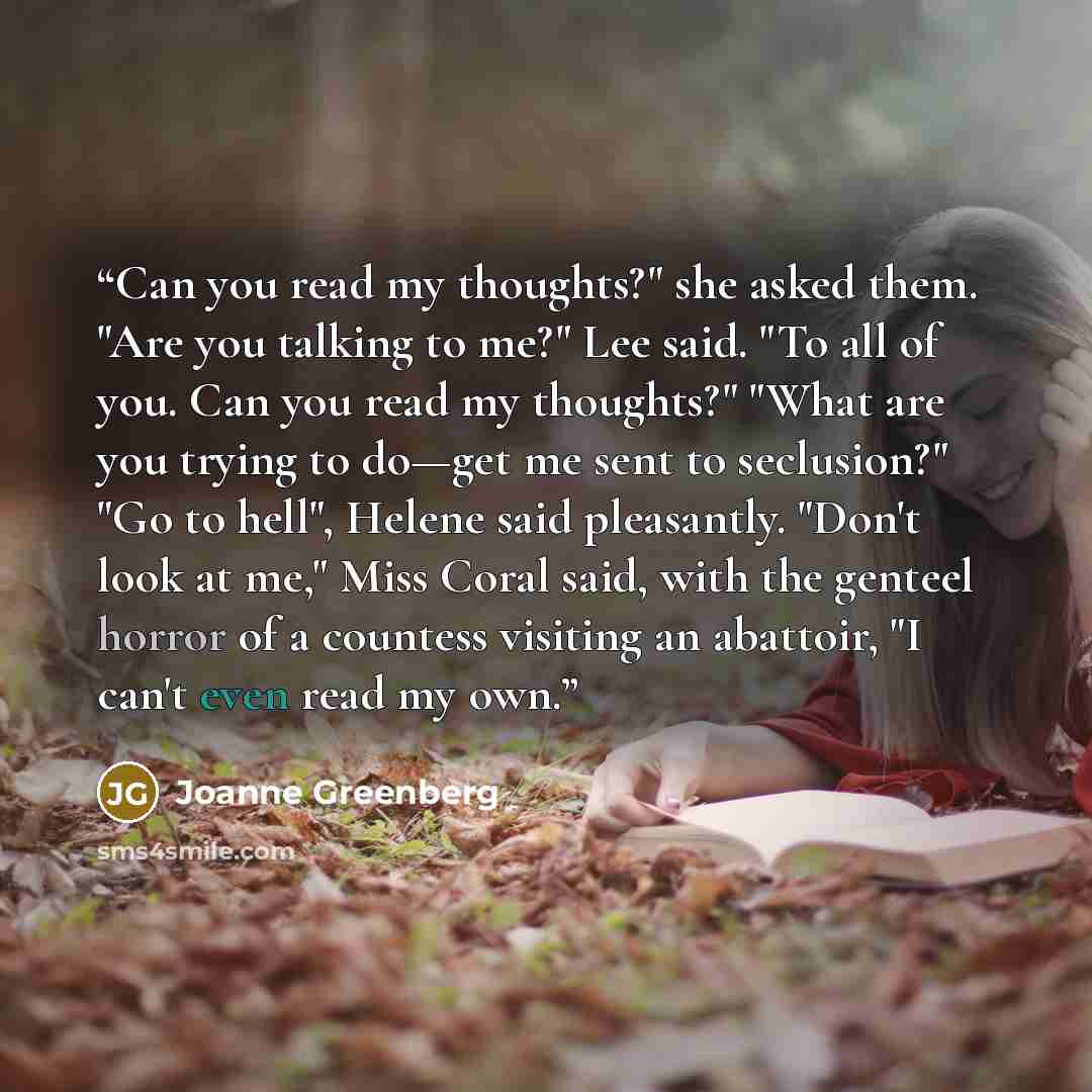“Can you read my thoughts?" she asked them. "Are you talking to me?" Lee said. "To all of you. Can you read my thoughts?" "What are you trying to do—get me sent to seclusion?" "Go to hell", Helene said pleasantly. "Don't look at me," Miss Coral said, with the genteel horror of a countess visiting…” quote by Joanne Greenberg