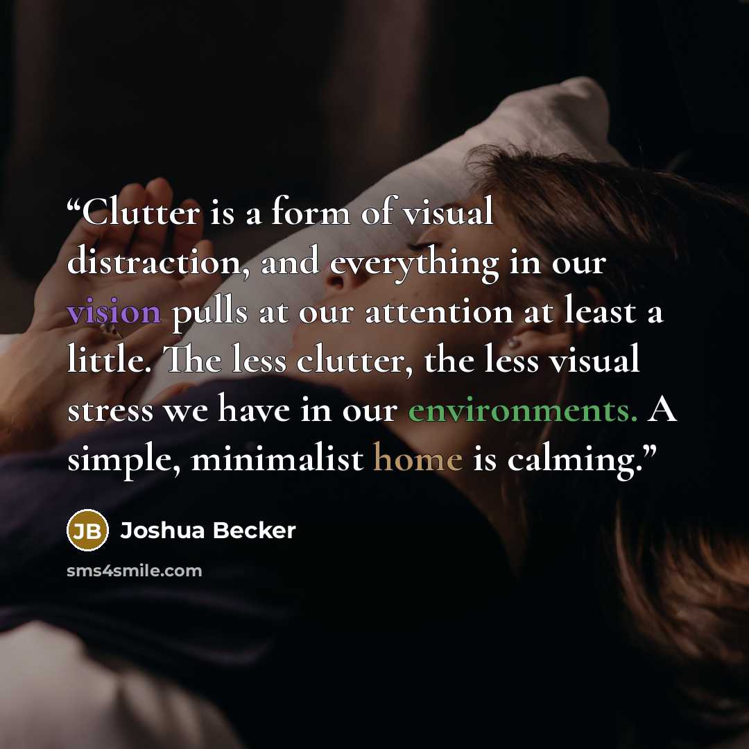 “Clutter is a form of visual distraction, and everything in our vision pulls at our attention at least a little. The less clutter, the less visual stress we have in our environments. A simple, minimalist home is calming.” quote by Joshua Becker
