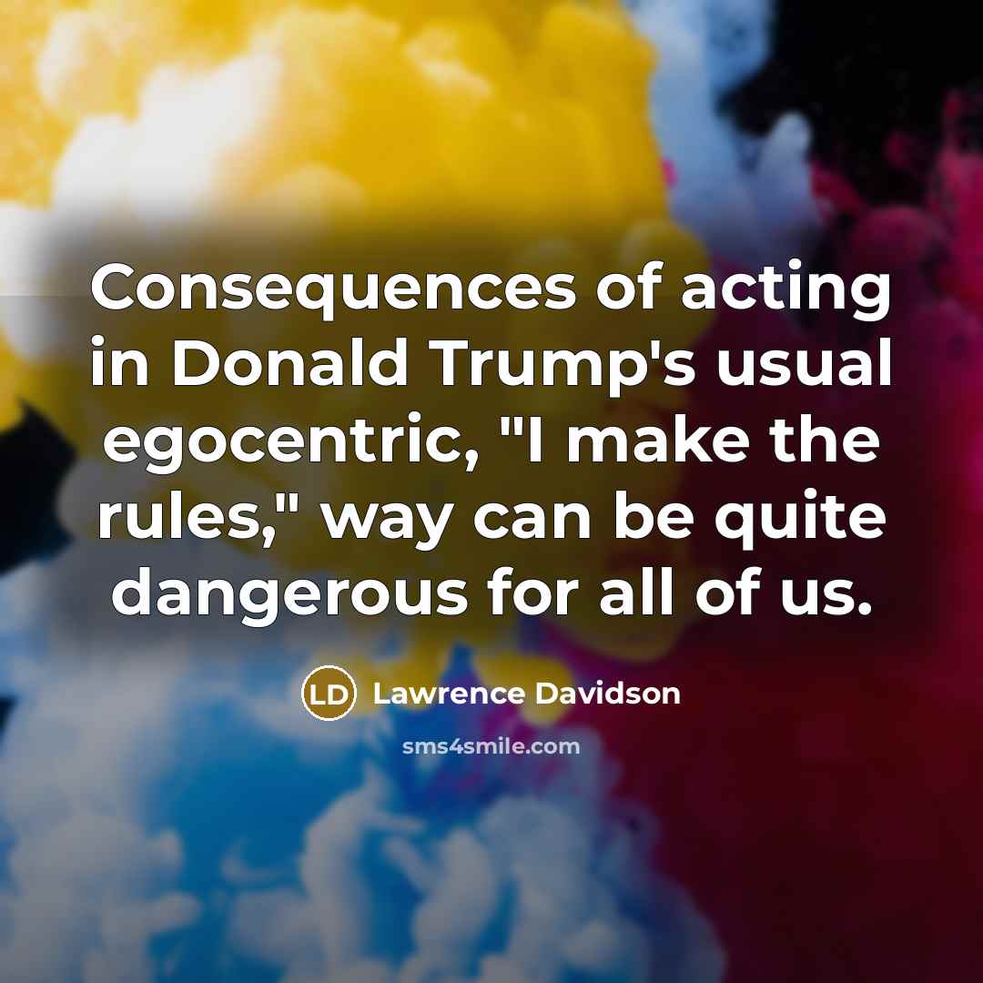 “Consequences of acting in Donald Trump's usual egocentric, "I make…” quote by Lawrence Davidson