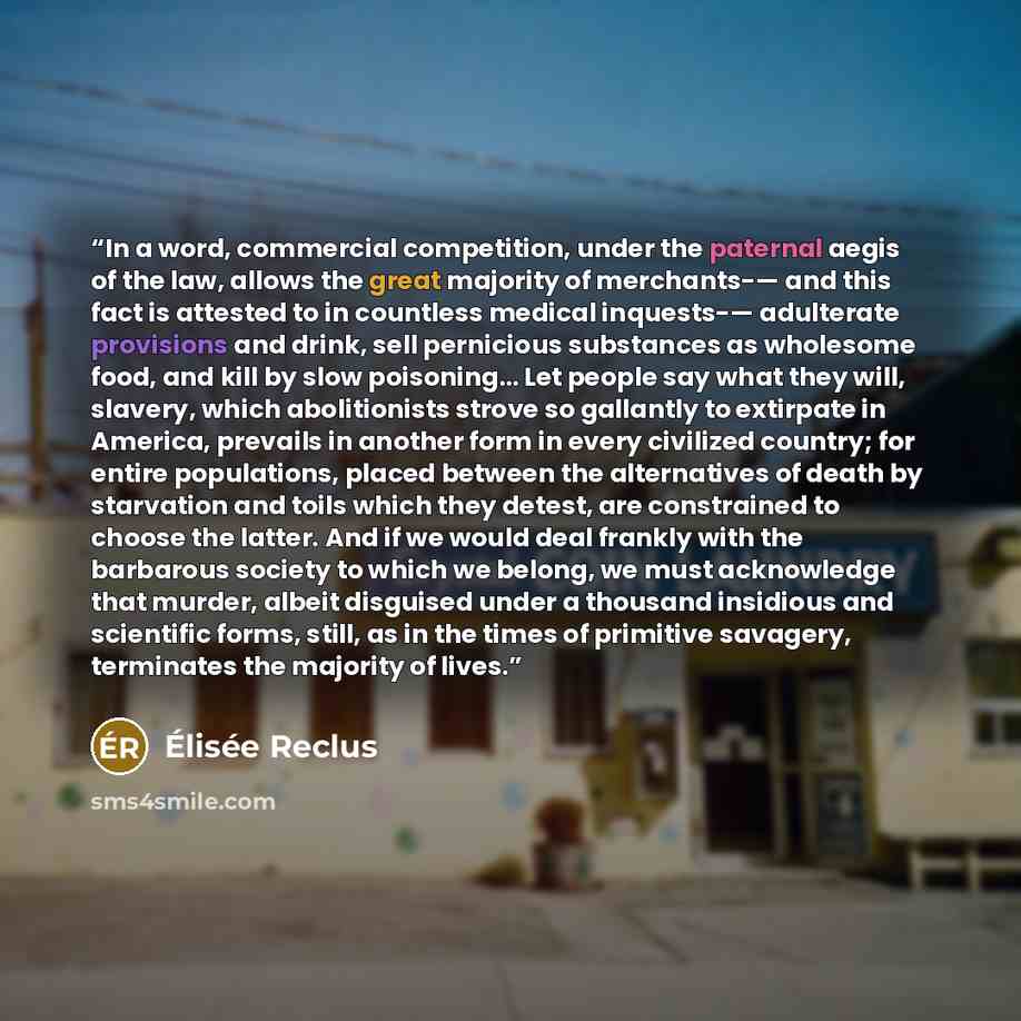 “In a word, commercial competition, under the paternal aegis of the law, allows the great majority of merchants-— and this fact is attested to in countless medical inquests-— adulterate provisions and drink, sell pernicious substances as wholesome food, and kill by slow poisoning… Let people say…” quote by Élisée Reclus