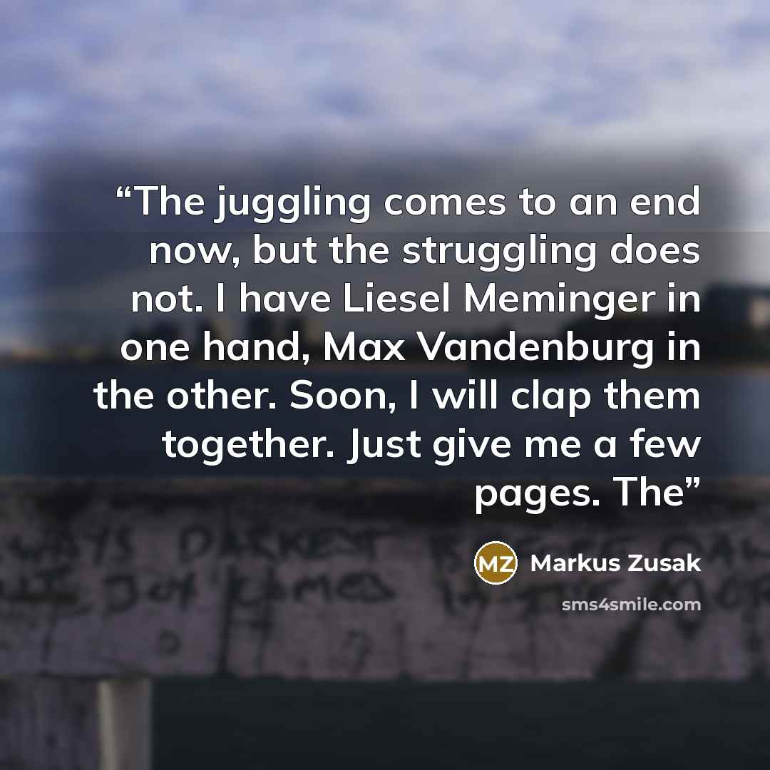 “The juggling comes to an end now, but the struggling does not. I have Liesel Meminger in one hand, Max Vandenburg in the other. Soon, I will clap them together. Just give me a few pages. The” quote by Markus Zusak