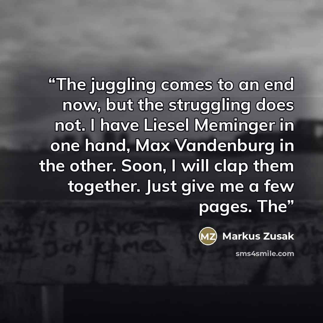“The juggling comes to an end now, but the struggling does not. I have Liesel Meminger in one hand, Max Vandenburg in the other. Soon, I will clap them together. Just give me a few pages. The” quote by Markus Zusak