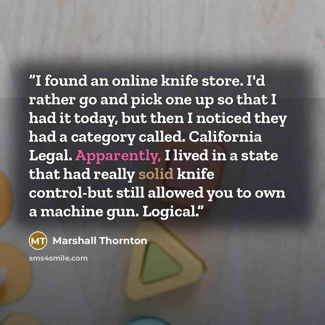 “I found an online knife store. I'd rather go and pick one up so that I had it today, but then I noticed they had a category called. California Legal. Apparently, I lived in a state that had really solid knife control-but still allowed you to own a machine gun. Logical.” quote by Marshall Thornton