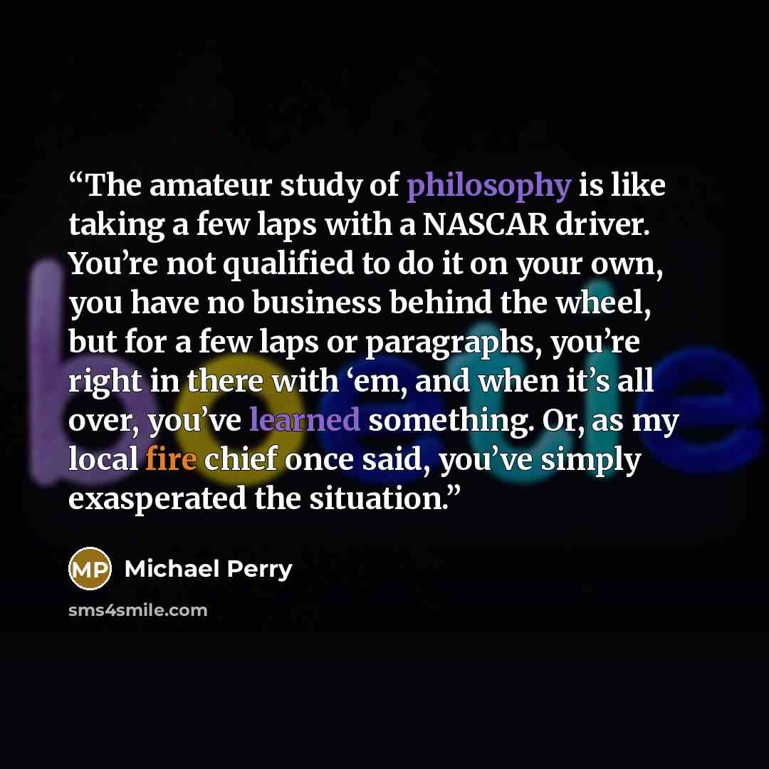 “The amateur study of philosophy is like taking a few laps with a NASCAR driver. You’re not qualified to do it on your own, you have no business behind the wheel, but for a few laps or paragraphs, you’re right in there with ‘em, and when it’s all over, you’ve learned something. Or, as my local fire…” quote by Michael Perry