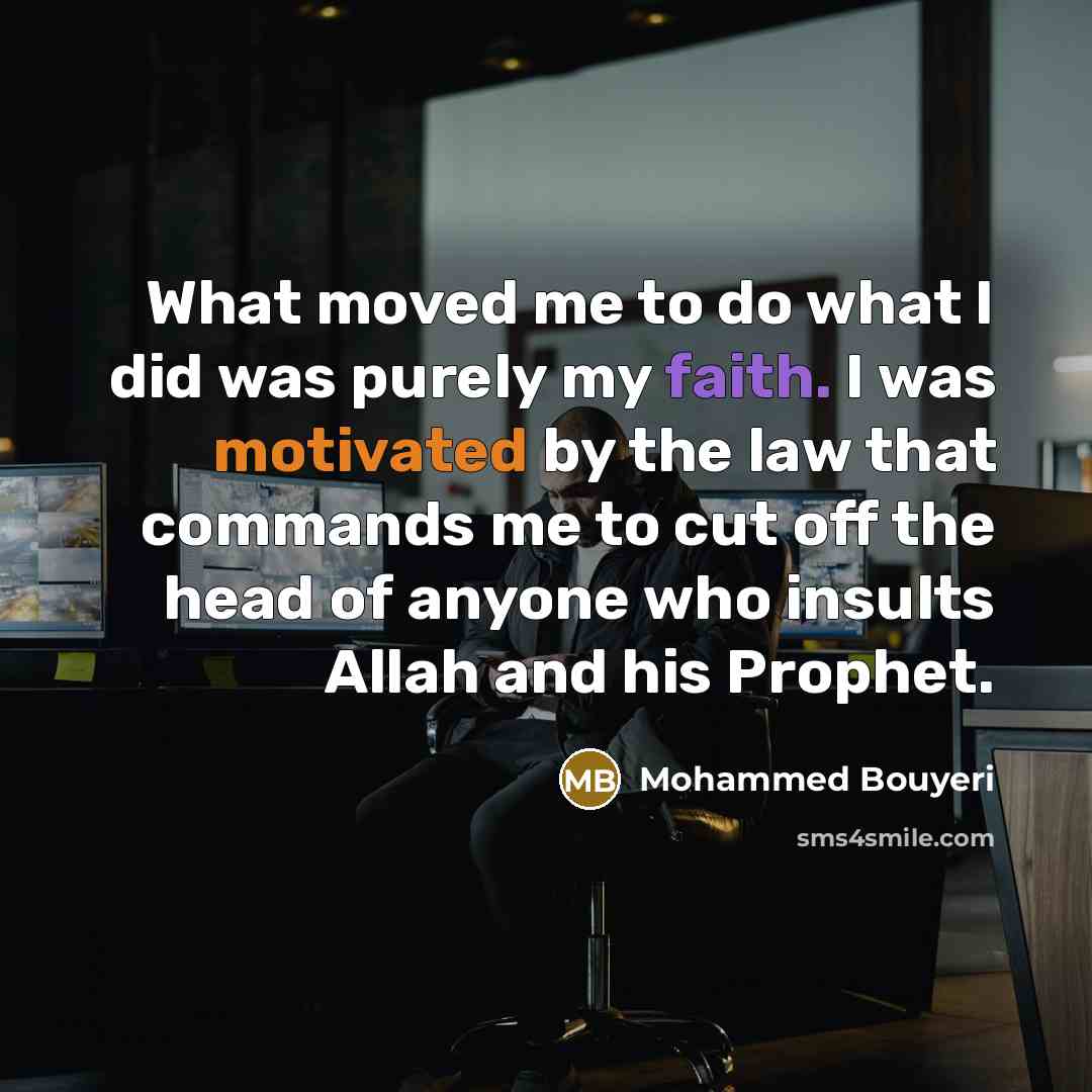 “What moved me to do what I did was purely my faith. I was motivated by the law that commands me to cut off the head of anyone who insults Allah and his Prophet.” quote by Mohammed Bouyeri
